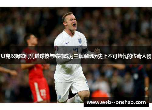 贝克汉姆如何凭借球技与精神成为三狮军团历史上不可替代的传奇人物 贝克汉姆如何凭借球技与精神成为三狮军团历史上不可替代的传奇人物
