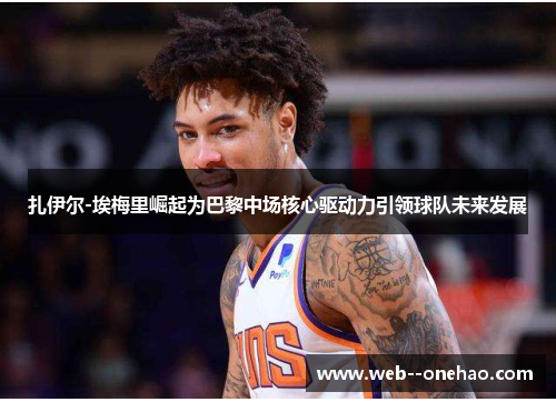 扎伊尔-埃梅里崛起为巴黎中场核心驱动力引领球队未来发展