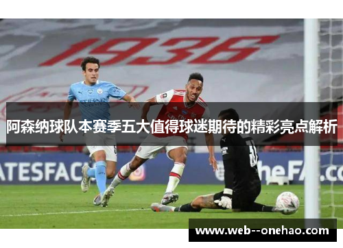 阿森纳球队本赛季五大值得球迷期待的精彩亮点解析