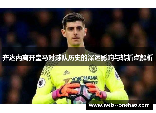 齐达内离开皇马对球队历史的深远影响与转折点解析
