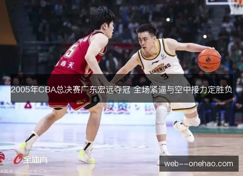 2005年CBA总决赛广东宏远夺冠 全场紧逼与空中接力定胜负